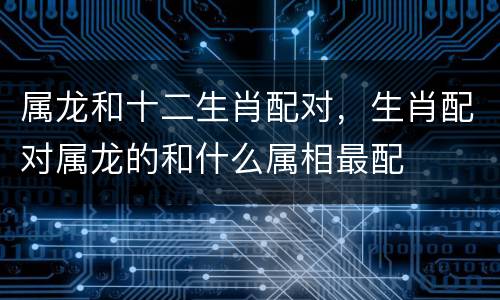 属龙和十二生肖配对，生肖配对属龙的和什么属相最配