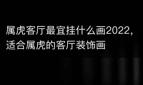 属虎客厅最宜挂什么画2022，适合属虎的客厅装饰画