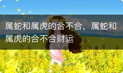 属蛇和属虎的合不合，属蛇和属虎的合不合财运