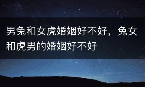 男兔和女虎婚姻好不好，兔女和虎男的婚姻好不好