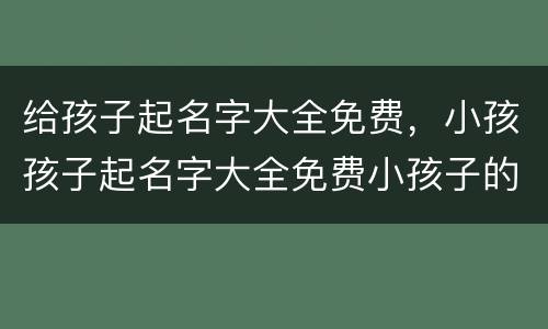 给孩子起名字大全免费，小孩孩子起名字大全免费小孩子的