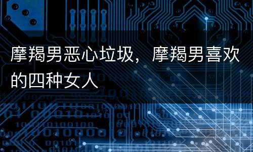 摩羯男恶心垃圾，摩羯男喜欢的四种女人
