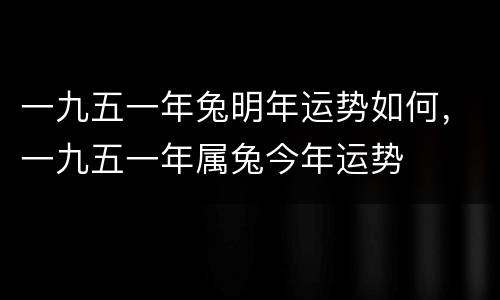 一九五一年兔明年运势如何，一九五一年属兔今年运势