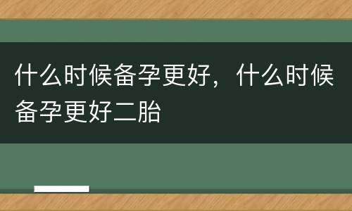 什么时候备孕更好，什么时候备孕更好二胎