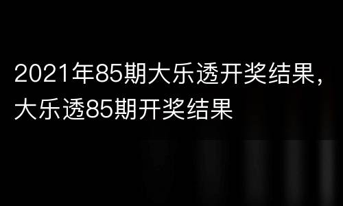 2021年85期大乐透开奖结果，大乐透85期开奖结果