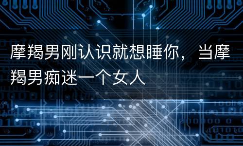 摩羯男刚认识就想睡你，当摩羯男痴迷一个女人