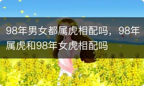 98年男女都属虎相配吗，98年属虎和98年女虎相配吗