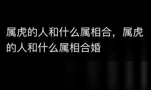 属虎的人和什么属相合，属虎的人和什么属相合婚