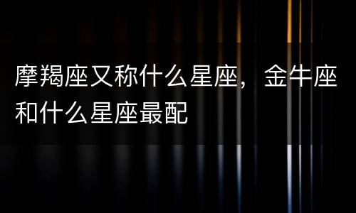 摩羯座又称什么星座，金牛座和什么星座最配