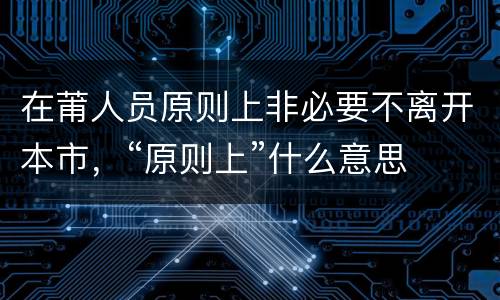 在莆人员原则上非必要不离开本市，“原则上”什么意思