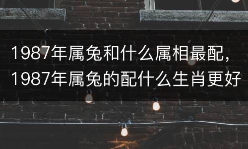 1987年属兔和什么属相最配，1987年属兔的配什么生肖更好