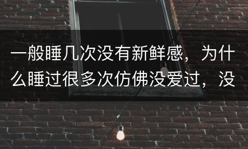 一般睡几次没有新鲜感，为什么睡过很多次仿佛没爱过，没怎么睡过的一直在脑