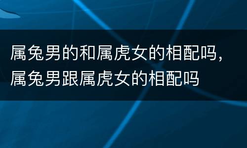 属兔男的和属虎女的相配吗，属兔男跟属虎女的相配吗