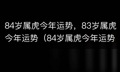 84岁属虎今年运势，83岁属虎今年运势（84岁属虎今年运势,83岁属虎今年运势如何）
