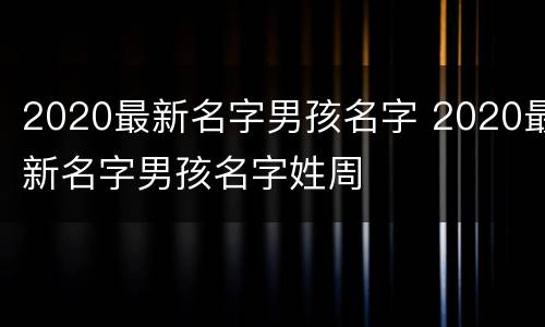 2020最新名字男孩名字 2020最新名字男孩名字姓周