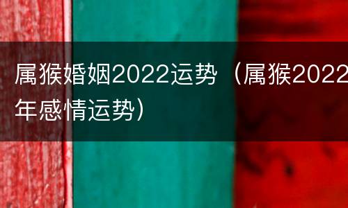 属猴婚姻2022运势（属猴2022年感情运势）