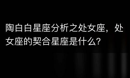 陶白白星座分析之处女座，处女座的契合星座是什么？