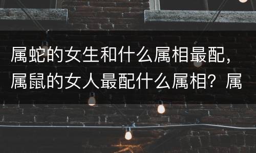 属蛇的女生和什么属相最配，属鼠的女人最配什么属相？属鼠女人与