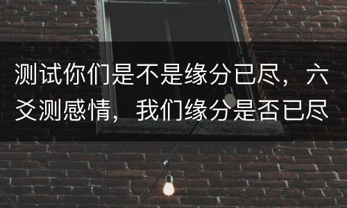 测试你们是不是缘分已尽，六爻测感情，我们缘分是否已尽