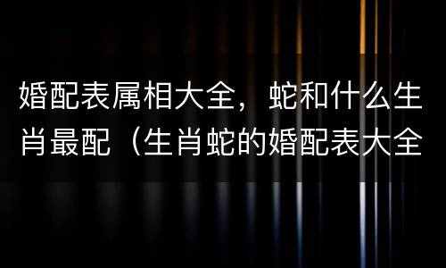婚配表属相大全，蛇和什么生肖最配（生肖蛇的婚配表大全）