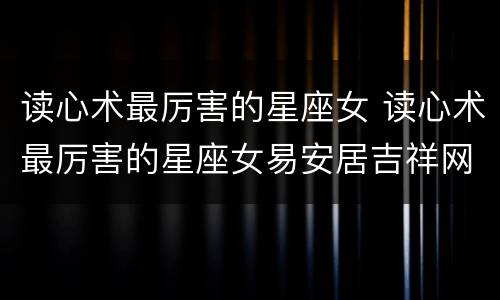 读心术最厉害的星座女 读心术最厉害的星座女易安居吉祥网