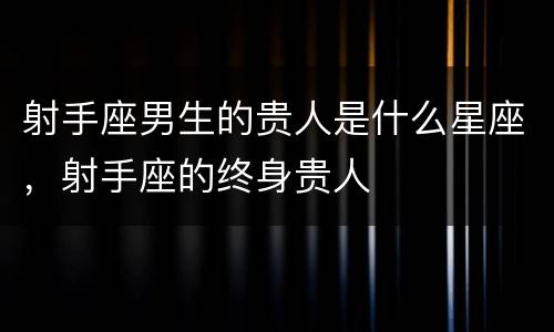 射手座男生的贵人是什么星座，射手座的终身贵人