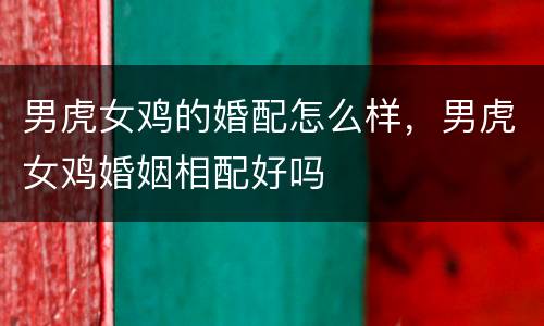 男虎女鸡的婚配怎么样，男虎女鸡婚姻相配好吗