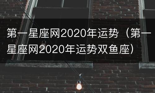 第一星座网2020年运势（第一星座网2020年运势双鱼座）