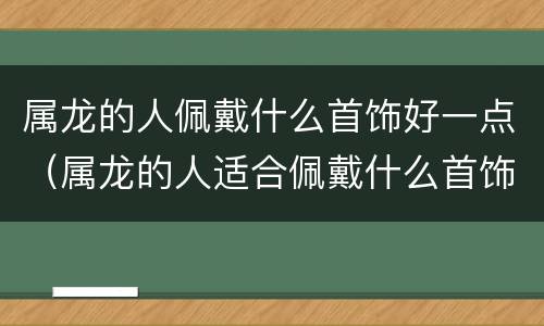 属龙的人佩戴什么首饰好一点（属龙的人适合佩戴什么首饰）