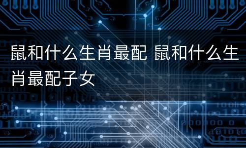 鼠和什么生肖最配 鼠和什么生肖最配子女