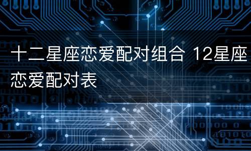 十二星座恋爱配对组合 12星座恋爱配对表