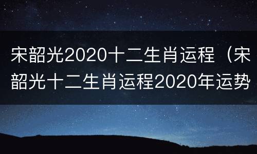 宋韶光2020十二生肖运程（宋韶光十二生肖运程2020年运势每月运程）