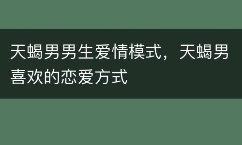 天蝎男男生爱情模式，天蝎男喜欢的恋爱方式