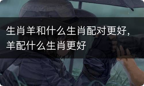 生肖羊和什么生肖配对更好，羊配什么生肖更好