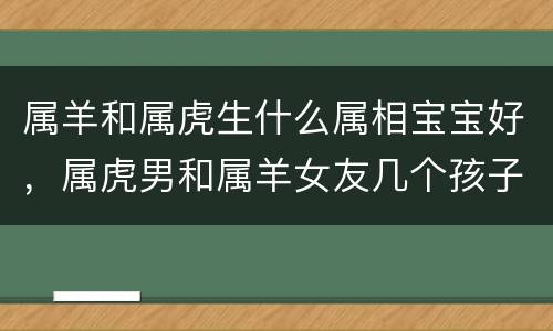 属羊和属虎生什么属相宝宝好，属虎男和属羊女友几个孩子