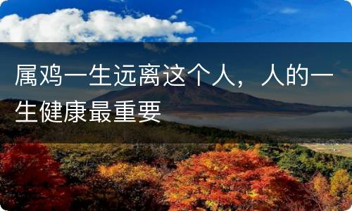 属鸡一生远离这个人，人的一生健康最重要