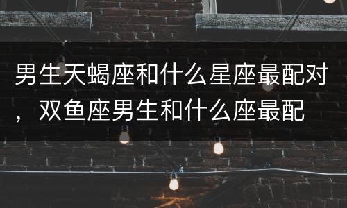 男生天蝎座和什么星座最配对，双鱼座男生和什么座最配