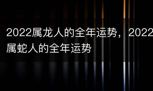 2022属龙人的全年运势，2022属蛇人的全年运势