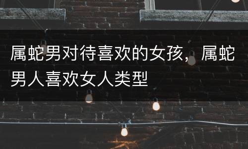 属蛇男对待喜欢的女孩，属蛇男人喜欢女人类型