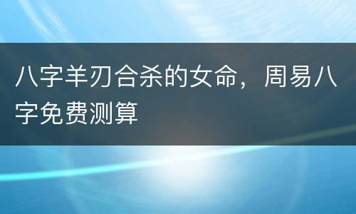 八字羊刃合杀的女命，周易八字免费测算