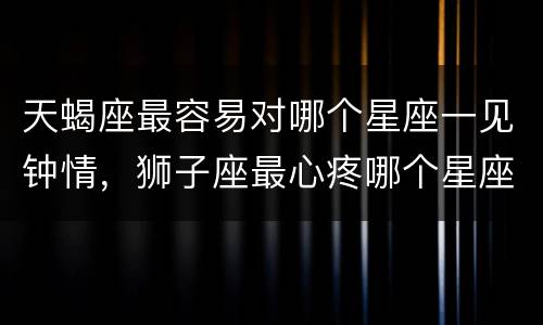 天蝎座最容易对哪个星座一见钟情，狮子座最心疼哪个星座