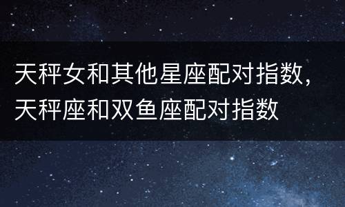 天秤女和其他星座配对指数，天秤座和双鱼座配对指数