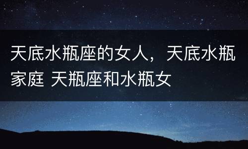 天底水瓶座的女人，天底水瓶家庭 天瓶座和水瓶女