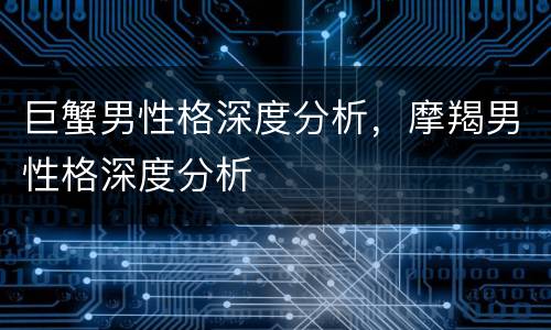 巨蟹男性格深度分析，摩羯男性格深度分析