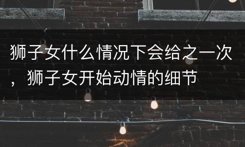 狮子女什么情况下会给之一次，狮子女开始动情的细节