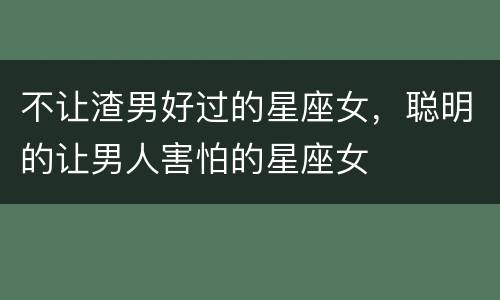 不让渣男好过的星座女，聪明的让男人害怕的星座女
