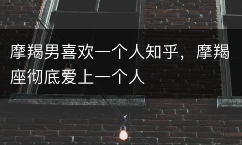 摩羯男喜欢一个人知乎，摩羯座彻底爱上一个人