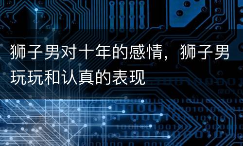 狮子男对十年的感情，狮子男玩玩和认真的表现