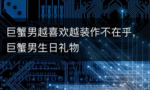 巨蟹男越喜欢越装作不在乎，巨蟹男生日礼物
