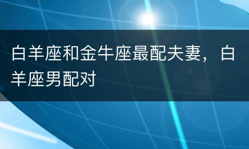 白羊座和金牛座最配夫妻，白羊座男配对